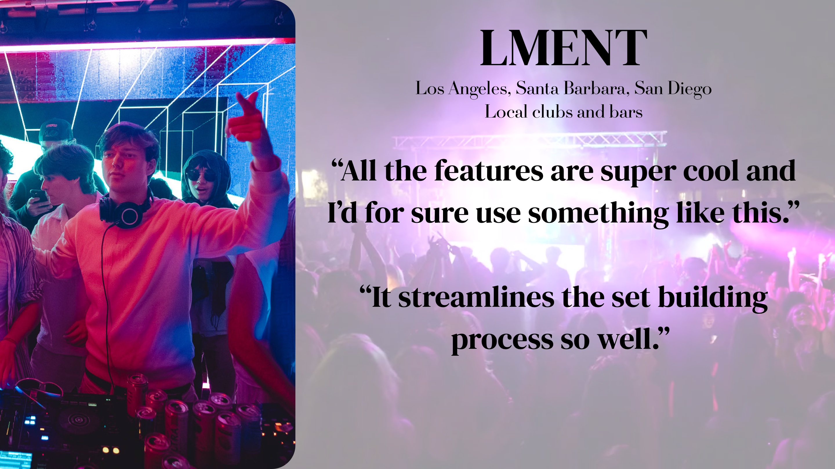 LMENT (LA, SB, SD, local clubs and bars): "All the features are super cool and I'd for sure use something like this. It streamlines the set building process so well."