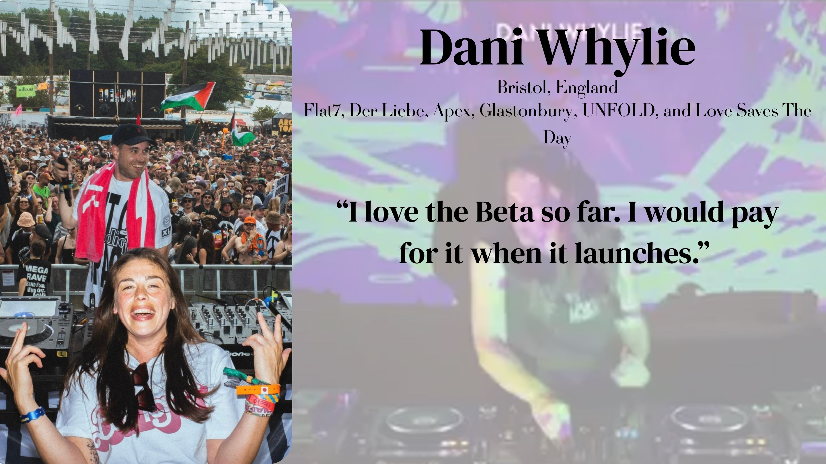 Dani Whylie (Bristol, England — Flat7, Der Liebe, Apex, Glastonbury, UNFOLD, Love Saves The Day): "I love the Beta so far. I would pay for it when it launches."