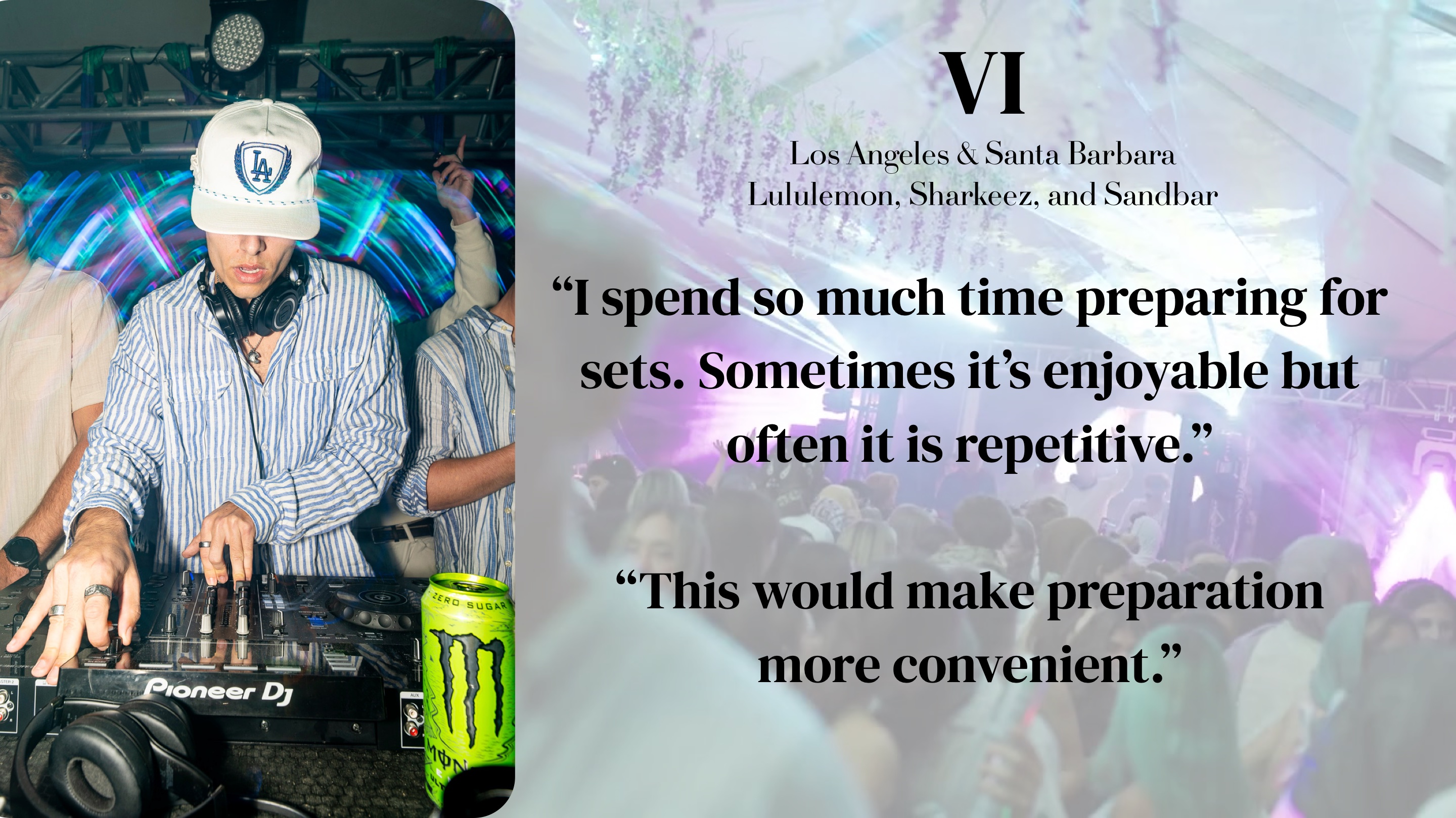 VI (Los Angeles & Santa Barbara — Lululemon, Sharkeez, Sandbar): "I spend so much time preparing for sets. Sometimes it's enjoyable but often it is repetitive. This would make preparation more convenient."