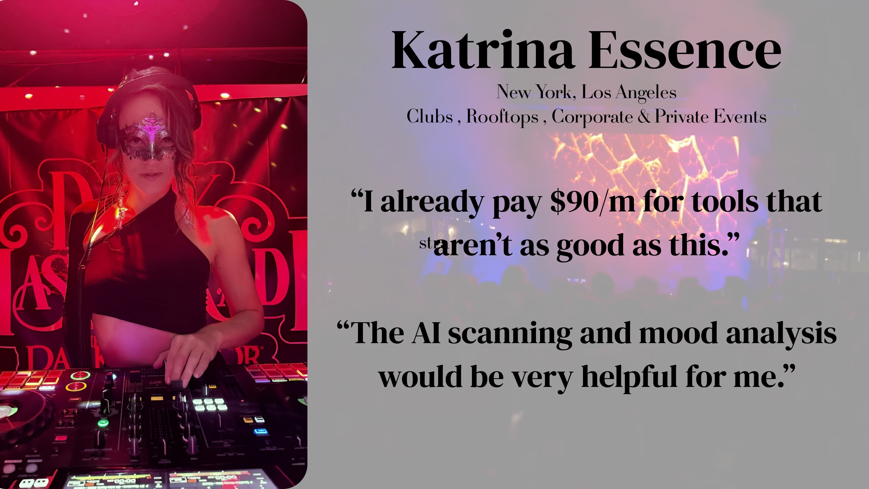 Katrina Essence (NY, LA — Clubs, Rooftops, Corporate & Private Events): "I already pay $90/m for tools that aren't as good as this. The AI scanning and mood analysis would be very helpful for me."